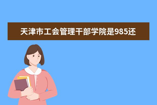 天津市工会管理干部学院是985还是211 天津市工会管理干部学院排名多少