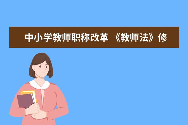 中小學教師職稱改革 《教師法》修訂:2022年,取消教師職稱評定名額限制!...