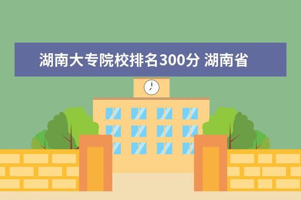 湖南大专院校排名300分 湖南省大专排名