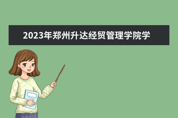 2023年郑州升达经贸管理学院学费多少钱 收费标准是什么