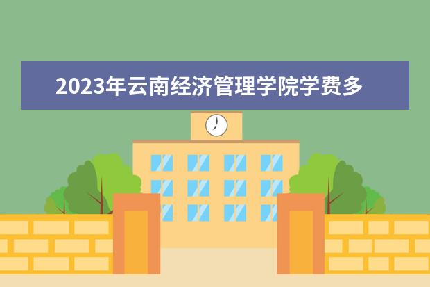 2023年云南经济管理学院学费多少钱 收费标准是什么