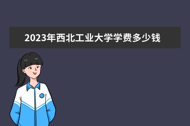 2023年西北工业大学学费多少钱 收费标准是什么