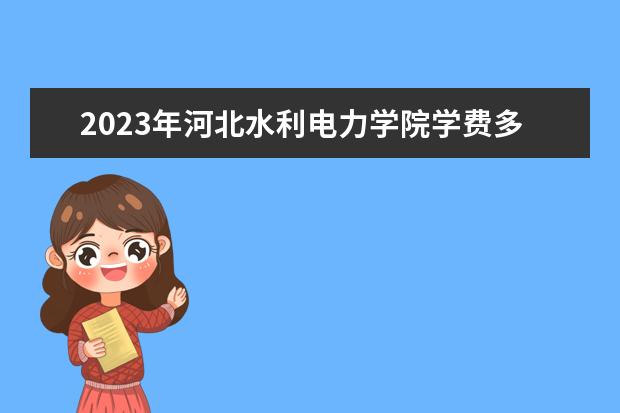 2023年河北水利电力学院学费多少钱 收费标准是什么