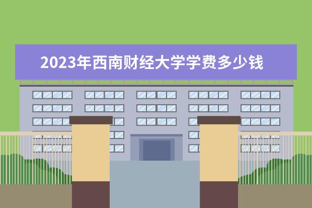 2023年西南财经大学学费多少钱 收费标准是什么