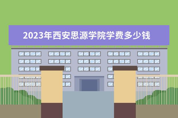 2023年西安思源学院学费多少钱 收费标准是什么