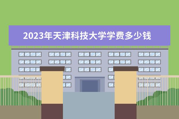 2023年天津科技大学学费多少钱 收费标准是什么