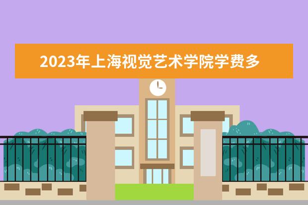 2023年上海视觉艺术学院学费多少钱 收费标准是什么