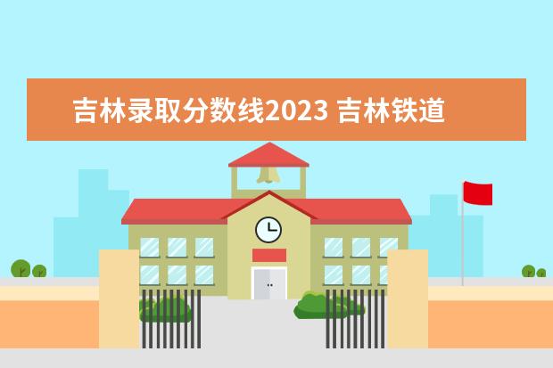 吉林录取分数线2023 吉林铁道学院2023招生分数线