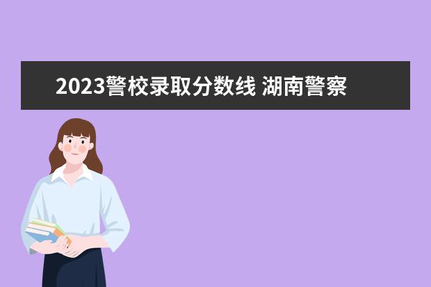 2023警校录取分数线 湖南警察学院2023年录取分数