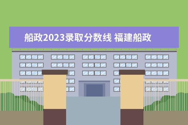 船政2023录取分数线 福建船政交通职业学院录取线2023