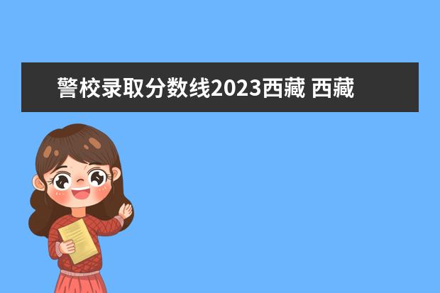 警校录取分数线2023西藏 西藏2023年普通专升本分数线预测?