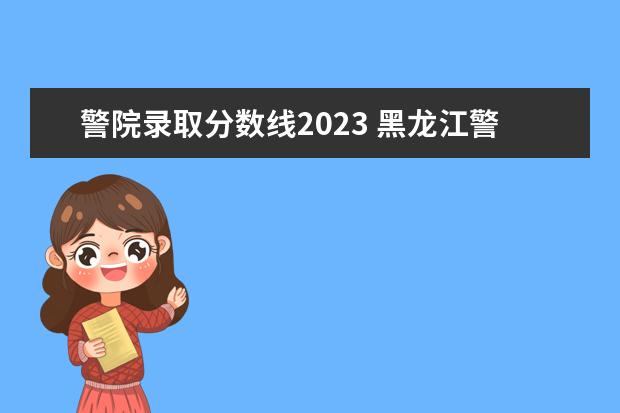 警院录取分数线2023 黑龙江警官学院2023年招生分数线是多少