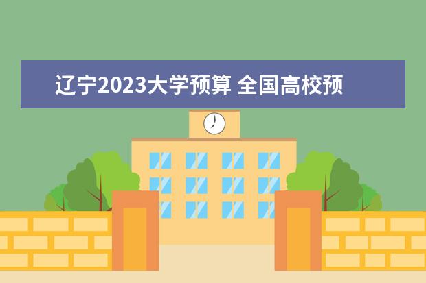 辽宁2023大学预算 全国高校预算经费排行榜2023