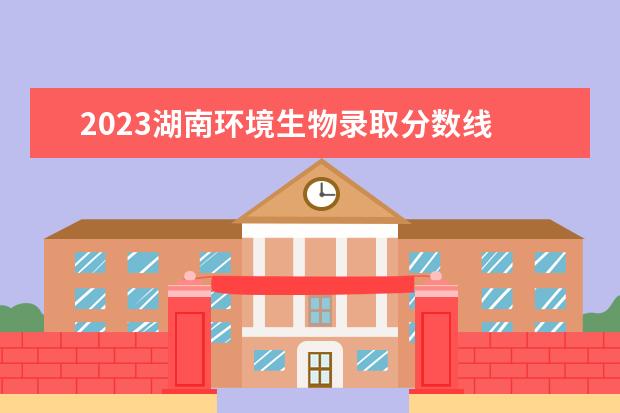 2023湖南环境生物录取分数线 湖南环境生物单招录取分数线