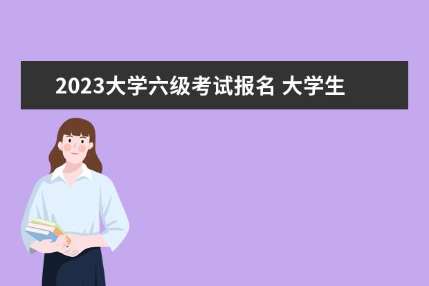 2023大学六级考试报名 大学生六级考试时间2023