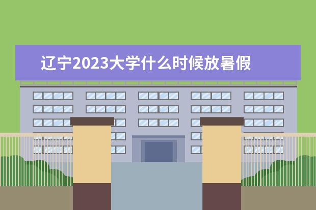 辽宁2023大学什么时候放暑假 大学放假时间2023暑假时间