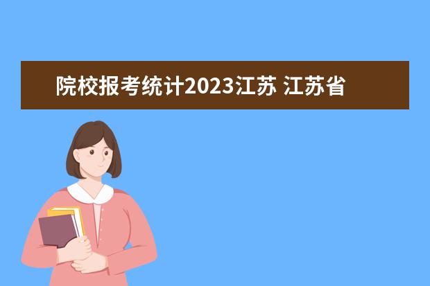院校报考统计2023江苏 江苏省2023年高考报名人数