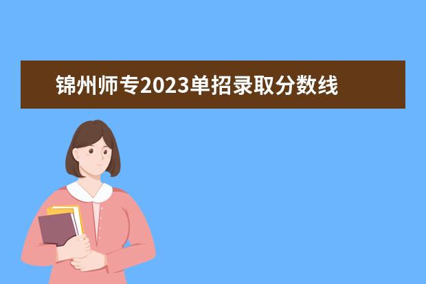 锦州师专2023单招录取分数线 中专幼儿保育专业,单招选锦州师专好还是朝阳师专好...