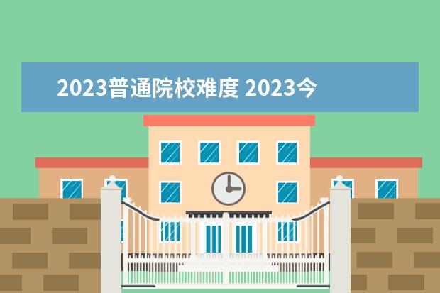 2023普通院校难度 2023今年高考难度