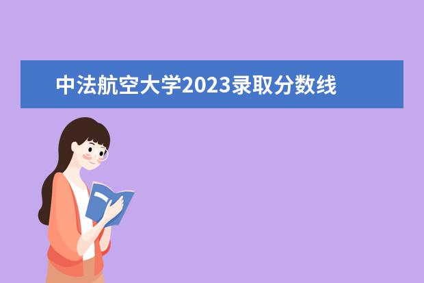 中法航空大学2023录取分数线 中法航空大学预计分数线