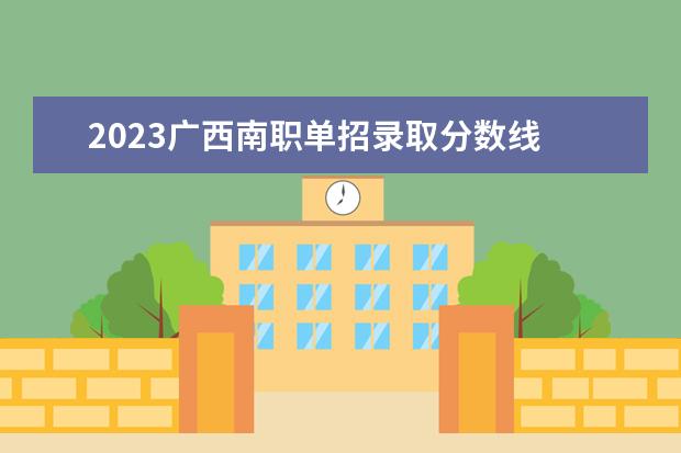 2023广西南职单招录取分数线 南宁职业技术学院单招分数线