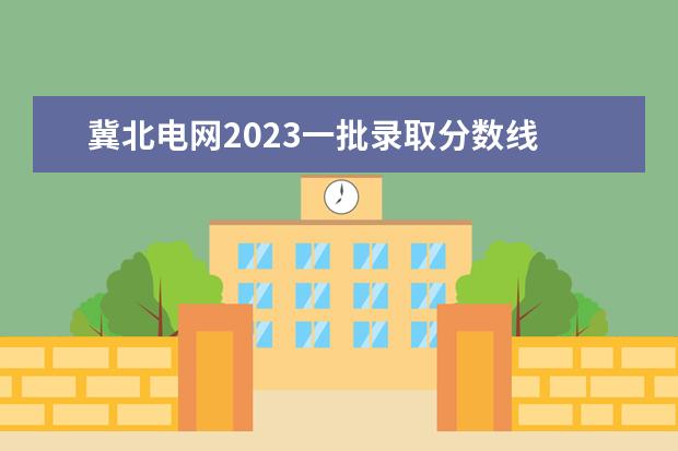 冀北电网2023一批录取分数线 华北电力大学毕业进冀北电网一般干什么工作 - 百度...