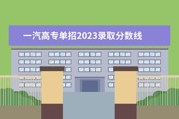 一汽高专单招2023录取分数线 2021一汽高等专科学院高职单招吉林省录取分数线是多...