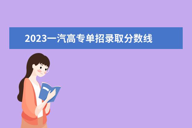 2023一汽高專單招錄取分?jǐn)?shù)線 一汽高專2023單招專業(yè)有哪些