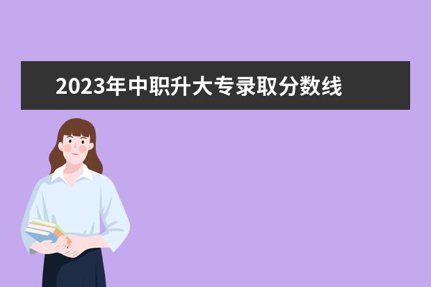 2023年中职升大专录取分数线 2023年中专升大专分数线