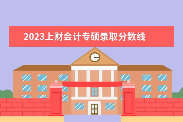 2023上财会计专硕录取分数线 上海财经大学研究生分数线2023