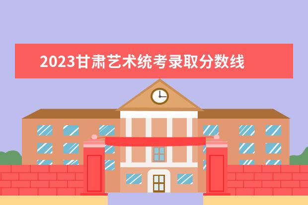 2023甘肃艺术统考录取分数线 甘肃省2023中职高考录取线
