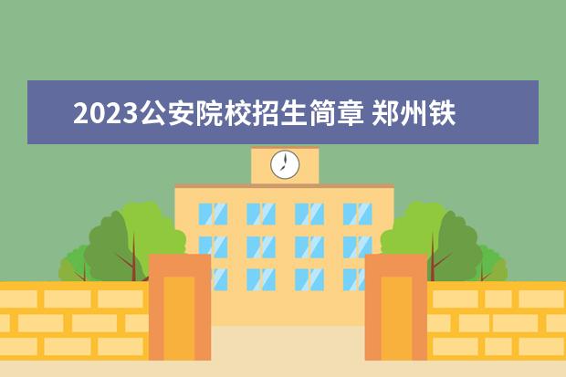 2023公安院校招生简章 郑州铁道警察学院2023年招生简章电话