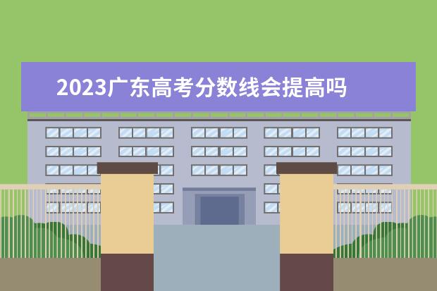 2023广东高考分数线会提高吗 广东2023年高考分数线