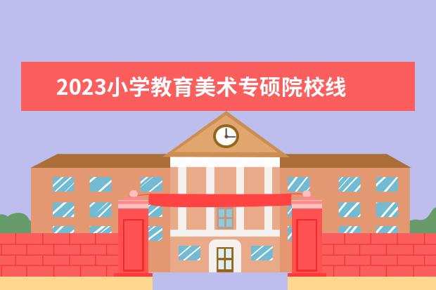 2023小学教育美术专硕院校线 专硕国家线2023考研分数线是多少