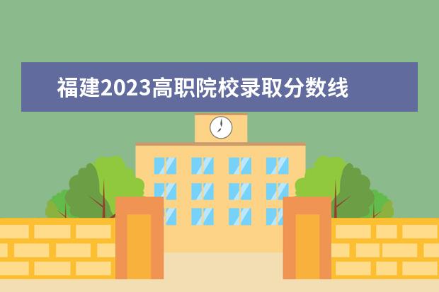 福建2023高职院校录取分数线 福建船政交通职业学院录取线2023