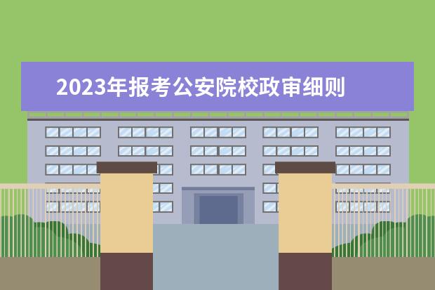 2023年报考公安院校政审细则 报考公安院校2021年政审通过,身高达不到要求,也得去...