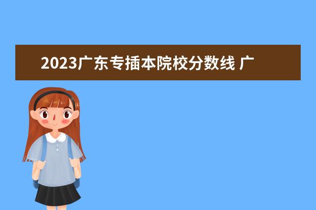 2023广东专插本院校分数线 广东省2023年专插本各校录取最低投档线