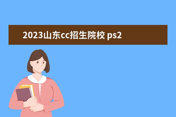 2023山东cc招生院校 ps2022版与2023版区别