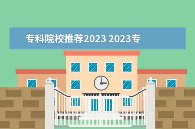 专科院校推荐2023 2023专科院校排名