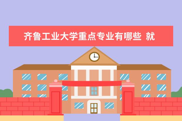 齐鲁工业大学重点专业有哪些  就业状况如何