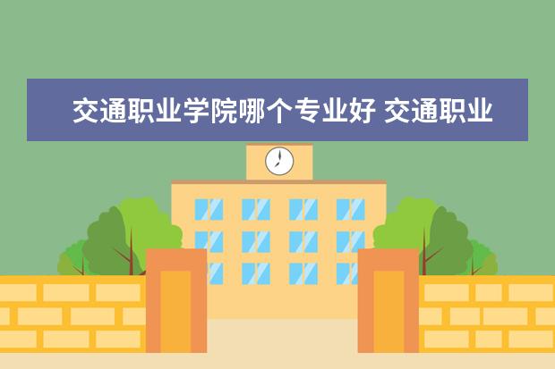 交通职业学院哪个专业好 交通职业技术学院什么专业最好