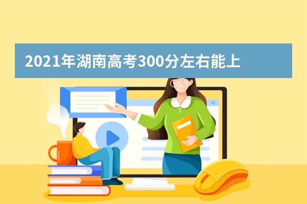 2021年湖南高考300分左右能上什么樣的大學(xué)