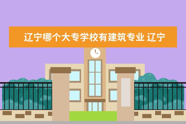 辽宁哪个大专学校有建筑专业 辽宁大专有哪些学校