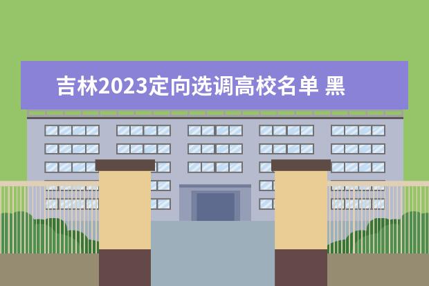 吉林2023定向选调高校名单 黑龙江省2023年度定向招录选调生大学名单