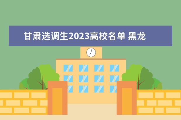 甘肃选调生2023高校名单 黑龙江省2023年度定向招录选调生大学名单