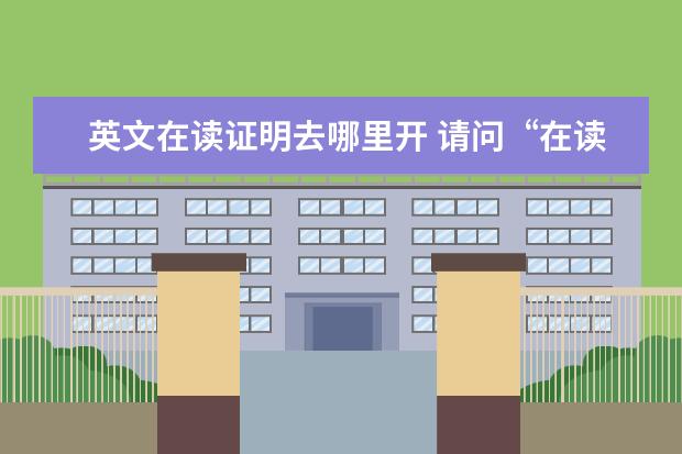 英文在读证明去哪里开 请问“在读证明”用英语怎么写?谢谢