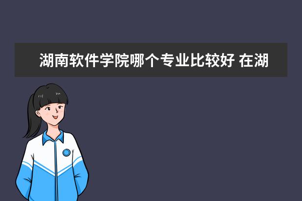 湖南软件学院哪个专业比较好 在湖南省内哪些专科学校软件技术专业较好?