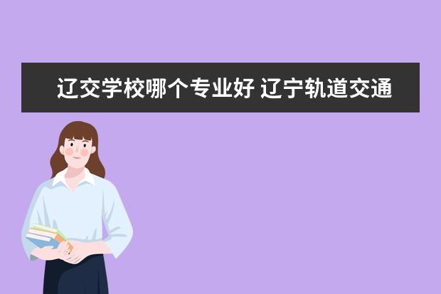 辽交学校哪个专业好 辽宁轨道交通学院和辽铁哪个学校好,哪个学校好就业 ...