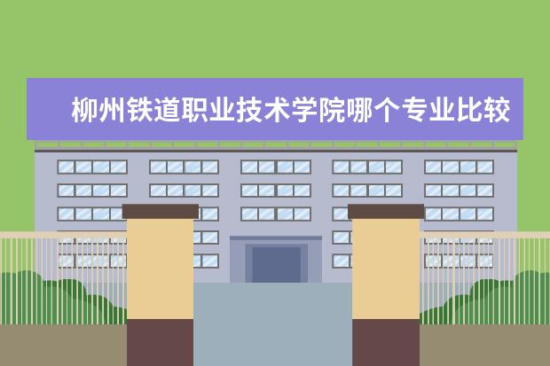 柳州铁道职业技术学院哪个专业比较好 柳州铁道职业技术学院专业有哪些