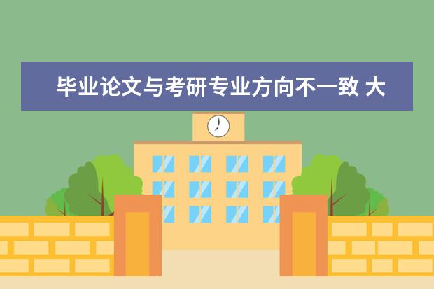 毕业论文与考研专业方向不一致 大学毕业论文的选题需要与研究生报考的方向一致吗? ...